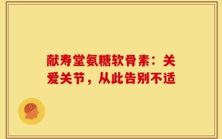 献寿堂氨糖软骨素：关爱关节，从此告别不适