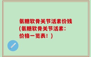 氨糖软骨关节活素价钱(氨糖软骨关节活素：价格一览表！)