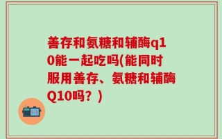 善存和氨糖和辅酶q10能一起吃吗(能同时服用善存、氨糖和辅酶Q10吗？)