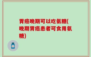 胃癌晚期可以吃氨糖(晚期胃癌患者可食用氨糖)