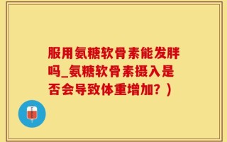 服用氨糖软骨素能发胖吗_氨糖软骨素摄入是否会导致体重增加？)