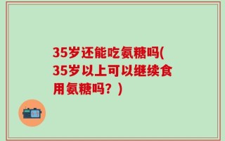 35岁还能吃氨糖吗(35岁以上可以继续食用氨糖吗？)