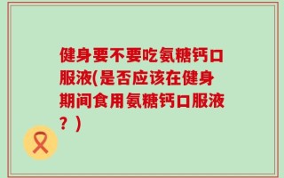 健身要不要吃氨糖钙口服液(是否应该在健身期间食用氨糖钙口服液？)