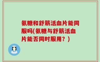 氨糖和舒筋活血片能同服吗(氨糖与舒筋活血片能否同时服用？)