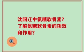沈阳辽中氨糖软骨素？了解氨糖软骨素的功效和作用？