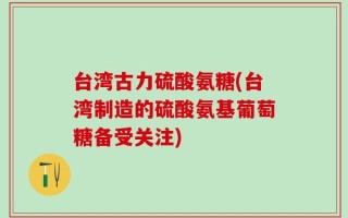 台湾古力硫酸氨糖(台湾制造的硫酸氨基葡萄糖备受关注)