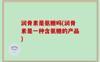 润骨素是氨糖吗(润骨素是一种含氨糖的产品)