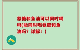 氨糖和鱼油可以同时喝吗(能同时喝氨糖和鱼油吗？详解！)