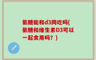 氨糖能和d3同吃吗(氨糖和维生素D3可以一起食用吗？)