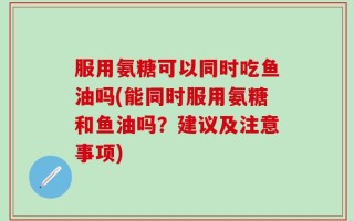 服用氨糖可以同时吃鱼油吗(能同时服用氨糖和鱼油吗？建议及注意事项)