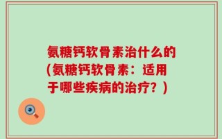 氨糖钙软骨素治什么的(氨糖钙软骨素：适用于哪些疾病的治疗？)