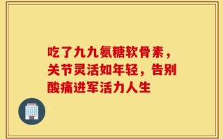吃了九九氨糖软骨素，关节灵活如年轻，告别酸痛进军活力人生