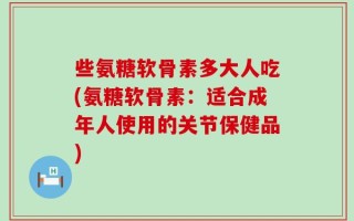 些氨糖软骨素多大人吃(氨糖软骨素：适合成年人使用的关节保健品)