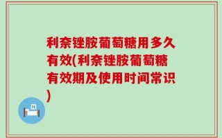 利奈锉胺葡萄糖用多久有效(利奈锉胺葡萄糖有效期及使用时间常识)