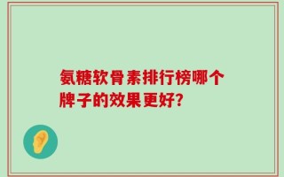 氨糖软骨素排行榜哪个牌子的效果更好？