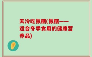 天冷吃氨糖(氨糖——适合冬季食用的健康营养品)