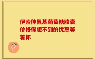 伊索佳氨基葡萄糖胶囊价格你想不到的优惠等着你