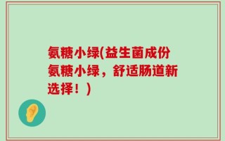 氨糖小绿(益生菌成份氨糖小绿，舒适肠道新选择！)