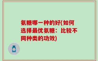 氨糖哪一种的好(如何选择最优氨糖：比较不同种类的功效)