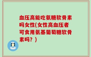 血压高能吃氨糖软骨素吗女性(女性高血压者可食用氨基葡萄糖软骨素吗？)