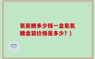 氨氨糖多少钱一盒氨氨糖盒装价格是多少？)