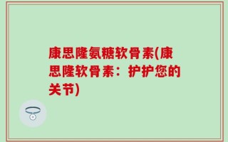 康思隆氨糖软骨素(康思隆软骨素：护护您的关节)