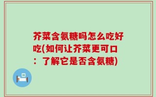 芥菜含氨糖吗怎么吃好吃(如何让芥菜更可口：了解它是否含氨糖)