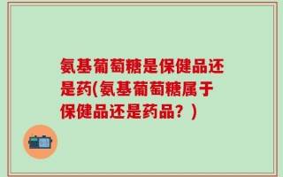氨基葡萄糖是保健品还是药(氨基葡萄糖属于保健品还是药品？)