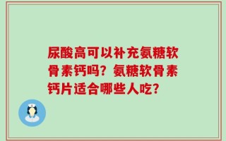 尿酸高可以补充氨糖软骨素钙吗？氨糖软骨素钙片适合哪些人吃？