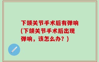 下颌关节手术后有弹响(下颌关节手术后出现弹响，该怎么办？)