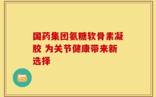 国药集团氨糖软骨素凝胶 为关节健康带来新选择