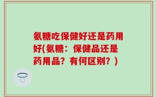 氨糖吃保健好还是药用好(氨糖：保健品还是药用品？有何区别？)