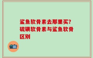 鲨鱼软骨素去那里买？硫磺软骨素与鲨鱼软骨区别