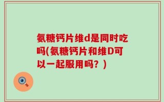 氨糖钙片维d是同时吃吗(氨糖钙片和维D可以一起服用吗？)