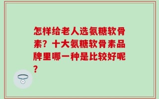 怎样给老人选氨糖软骨素？十大氨糖软骨素品牌里哪一种是比较好呢？