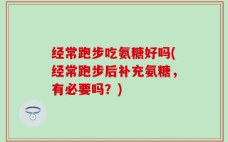 经常跑步吃氨糖好吗(经常跑步后补充氨糖，有必要吗？)