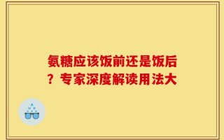 氨糖应该饭前还是饭后？专家深度解读用法大