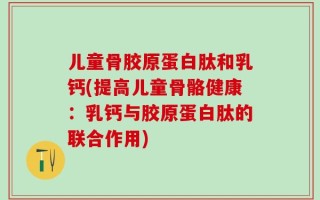 儿童骨胶原蛋白肽和乳钙(提高儿童骨骼健康：乳钙与胶原蛋白肽的联合作用)