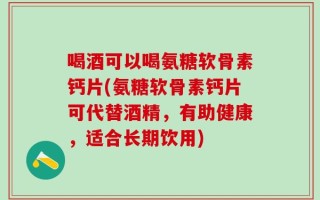 喝酒可以喝氨糖软骨素钙片(氨糖软骨素钙片可代替酒精，有助健康，适合长期饮用)