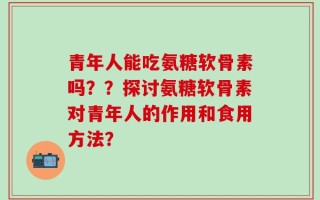 青年人能吃氨糖软骨素吗？？探讨氨糖软骨素对青年人的作用和食用方法？