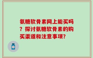 氨糖软骨素网上能买吗？探讨氨糖软骨素的购买渠道和注意事项？
