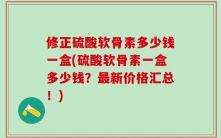 修正硫酸软骨素多少钱一盒(硫酸软骨素一盒多少钱？最新价格汇总！)
