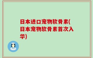 日本进口宠物软骨素(日本宠物软骨素首次入华)