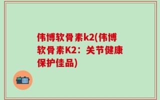 伟博软骨素k2(伟博软骨素K2：关节健康保护佳品)