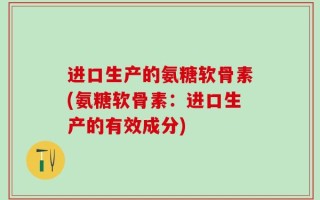 进口生产的氨糖软骨素(氨糖软骨素：进口生产的有效成分)