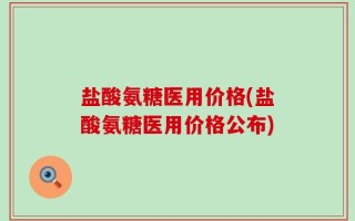盐酸氨糖医用价格(盐酸氨糖医用价格公布)