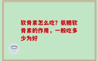 软骨素怎么吃？氨糖软骨素的作用，一般吃多少为好