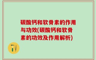 碳酸钙和软骨素的作用与功效(碳酸钙和软骨素的功效及作用解析)