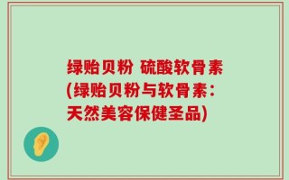 绿贻贝粉 硫酸软骨素(绿贻贝粉与软骨素：天然美容保健圣品)