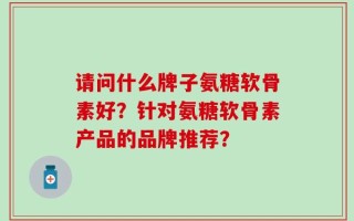 请问什么牌子氨糖软骨素好？针对氨糖软骨素产品的品牌推荐？